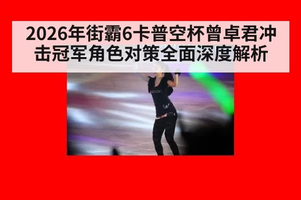2026年街霸6卡普空杯曾卓君冲击冠军角色对策全面深度解析